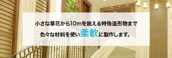 小さな草花から10ｍを超える特殊造形物まで柔軟に制作します。